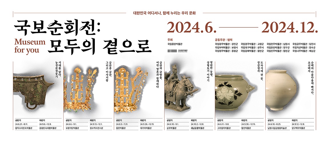 대한민국 어디서나, 함께 누리는 우리 문화 국보순회전: 모두의 곁으로 Museum for you 2024.6.-2024.12. 주최 국립중앙박물관 공동주관|협력 국립광주박물관}강진군 국립경주박물관|고령군 국립전주박물관|남원시 국립공주박물관|당진시 국립부여박물관|보령시 국립대구박물관|상주시 국립춘천박물관|양구군 국립익산박물관|장수군 국립청주박물관|증평군 국립김해박물관|함안군 국립진주박물관|합천군 국립나주박물관|해남군 시대를 담다, 농경문청동기 상반기 24.6.21.~8.11. 합덕수리민속박물관 하반기 24.9.6.~12.8.증평민속체험박물관 금관총 금관, 그리고 이사지왕 상반기 24.6.6.~9.1. 보령석탄박물관 하반기 24.9.13.~12.1. 장수역사전시관 금관과 금방울, 어린 영혼과 함께하다 상반기 24.6.5.~7.21. 합천박물관 하반기 24.9.26.~12.15. 대가야박물관 영원한 동행, 상형토기 이야기 상반기 24.6.10.~9.1. 상주박물관 하반기 24.10.2.~12.8. 해남공룡박물관 도자기에 핀 꽃, 상감청자 상반기 24.6.11.~9.8. 고려청자박물관 하반기 24.9.30.~12.15. 함안박물관 순백의 아름다움에 빠지다, 조선백자 상반기 24.6.18.~8.25. 남원시립김병종미술관 하반기 24.9.12.~12.8. 양구백자박물관