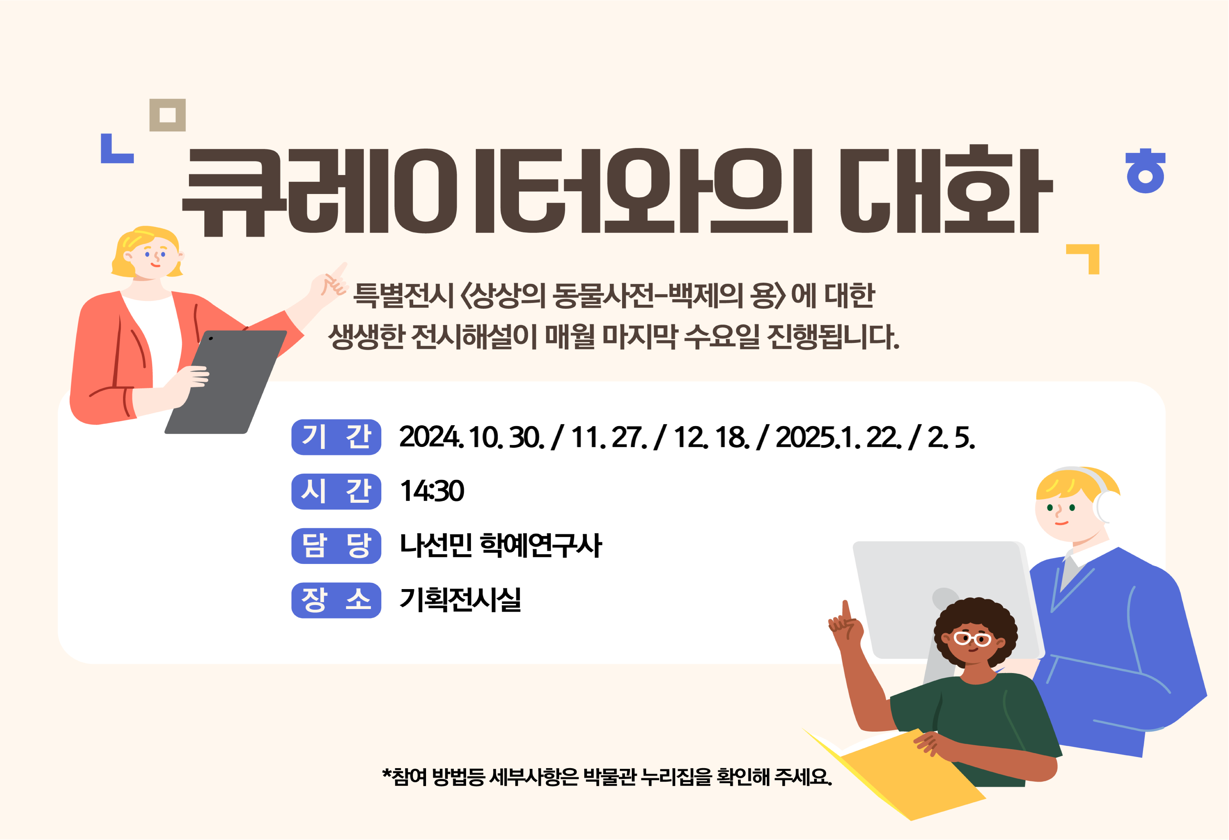 [큐레이터와의>에 대한 생생한 전시해설이 매월 마지막 수요일 진행됩니다. 기간: 2024.10.30./11.27./12. 18./2025.1.22. / 2.5., 시간: 14:30, 담당: 나선민 학예연구사, 장소: 기획전시실 *참여 방법등 세부사항은 박물관 누리집을 확인해 주세요.