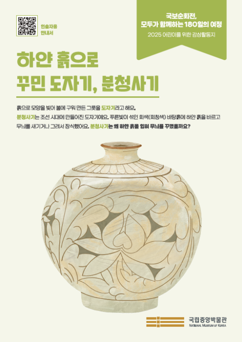 <국보순회전, 모두가 함께하는 180일의 여정> 2025 어린이를 위한 감상활동지 / (타이틀)‘하얀 흙으로 꾸민 도자기, 분청사기’ /  흙으로 모양을 빚어 불에 구워 만든 그릇을 도자기라고 해요.  분청사기는 조선 시대에 만들어진 도자기예요. 푸른빛이 섞인 회색(회청색) 바탕흙에 하얀 흙을 바르고 무늬를 새기거나 그려서 장식했어요. 분청사기는 왜 하얀 흙을 입혀 무늬를 꾸몄을까요? /  국립중앙박물관(로고)  /  QR(인솔자용 안내서)