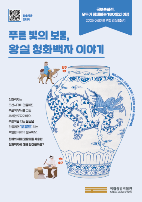 <국보순회전, 모두가 함께하는 180일의 여정> 2025 어린이를 위한 감상활동지 / ‘푸른 빛의 보물, 왕실 청화백자 이야기’  /  청화백자는 조선시대에 만들어진 푸른색 무늬를 그린 새하얀 도자기예요. 푸른색을 띠는 물감을 만들려면 '코발트'라는 특볗한 재료가 필요해요.  신비의 재료 코발트를 사용한 청화백자에 대해 알아볼까요?  /  국립중앙박물관(로고) /  QR(인솔자용 안내서)