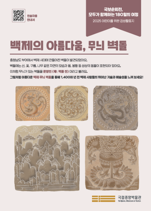 ‘백제의 아름다움, 무늬 벽돌’  충청남도 부여에서 백제 시대에 만들어진 벽돌이 발견되었어요. 벽돌에는 산, 꽃, 구름, 나무 같은 자연의 모습과 용, 봉황 등 상상의 동물이 표현되어 있어요. 이처럼 무늬가 있는 벽돌을 문양전 (塼 : 벽돌 전) 이라고 불러요. 그림처럼 아름다운 백제 무늬 벽돌을 통해 1,400여 년 전 백제 사람들의 뛰어난 기술과 예술성을 느껴 보세요!