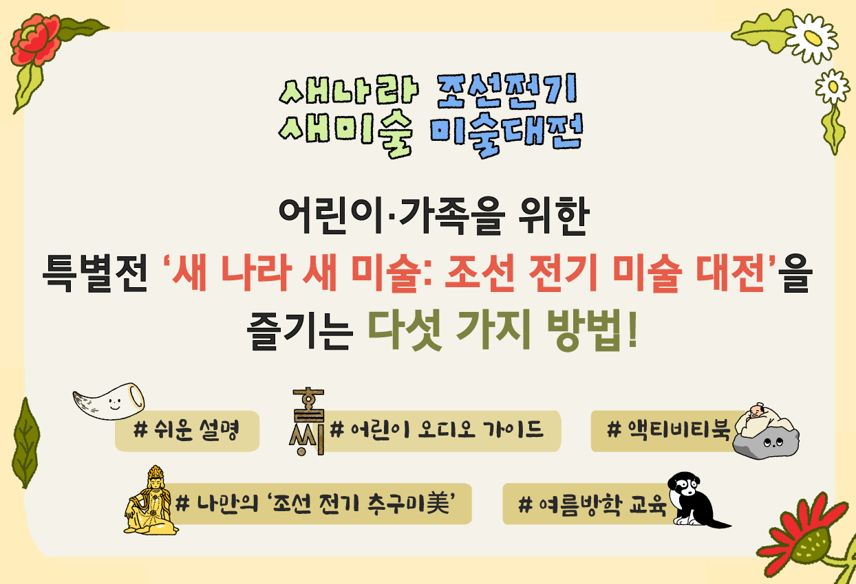 어린이·가족을 위한 특별전 <새 나라 새 미술: 조선 전기 미술 대전>을 즐기는 다섯 가지 방법! (쉬운설명, 어린이 오디오 가이드, 액티비티북, 나만의 조선 전기 추구미, 여름방학 교육