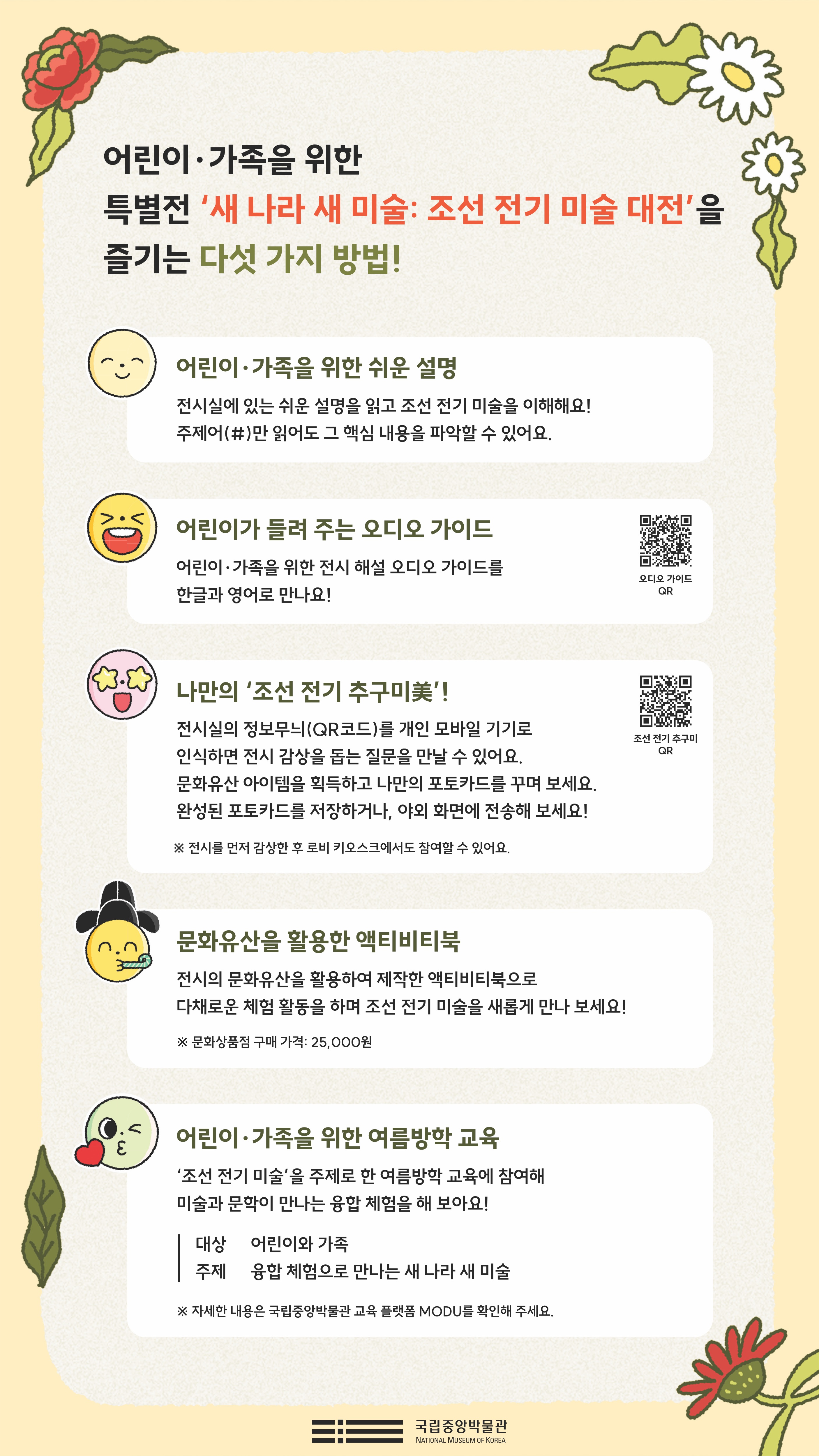 어린이·가족을 위한 특별전 새 나라 새 미술: 조선 전기 미술 대전 을 즐기는 다섯 가지 방법! 어린이·가족을 위한 쉬운 설명 전시실에 있는 쉬운 설명을 읽고 조선 전기 미술을 이해해요! 주제어(#)만 읽어도 그 핵심 내용을 파악할 수 있어요. 어린이가 들려 주는 오디오 가이드 어린이·가족을 위한 전시 해설 오디오 가이드를 한글과 영어로 만나요! 나만의 조선 전기 추구미 전시실의 정보무늬(QR코드)를 개인 모바일 기기로 인식하면 전시 감상을 돕는 질문을 만날 수 있어요. 문화유산 아이템을 획득하고 나만의 포토카드를 꾸며 보세요. 완성된 포토카드를 저장하거나, 야외ㅎ 화면에 전송해 보세요! ※전시를 먼저 감상한 후 로비 키오스크에서 참여할 수 있어요. 문화유산을 활용한 액티비티북 전시의 문화유산을 활용하여 제작한 액티비티북으로 다채로운 체험 활동을 하며 조선 전기 미술을 새롭게 만나 보세요! ※ 문화상품점 구매 가격: 25,000원 어린이·가족을 위한 여름방학 교육 조선 전기 미술을 주제로 한 여름방학 교육에 참여해 미술과 문학이 만나는 융합 체험을 해 보아요! 대상 어린이와 가족 주제 융합 체험으로 만나는 새 나라 새 미술 ※ 자세한 내용은 국립중앙박물관 교육 플랫폼 MODU를 확인해주세요. 국립중앙박물관