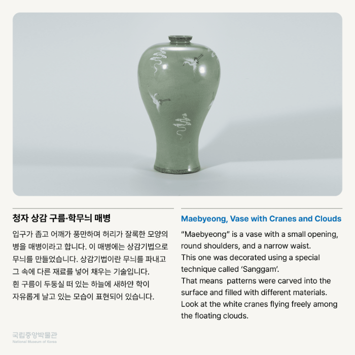 청자 상감 구름·학무늬 매병 입구가 좁고 어깨가 풍만하며 허리가 잘록한 모양의 병을 매병이라고 합니다. 이 매병에는 상감기법으로 무늬를 만들었습니다. 상감기법이란 무늬를 파내고 그 속에 다른 재료를 넣어 채우는 기술입니다. 흰 구름이 두둥실 떠 있는 하늘에 새하얀 학이 자유롭게 날고 있는 모습이 표현되어 있습니다.