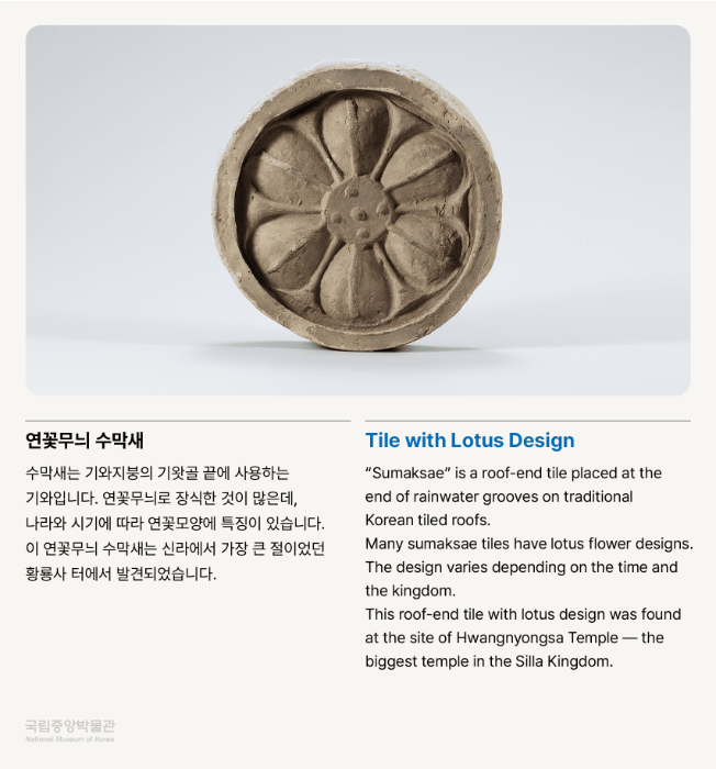 연꽃무늬 수막새 수막새는 기와지붕의 기왓골 끝에 사용하는 기와입니다.  연꽃무늬로 장식한 것이 많은데, 나라와 시기에 따라 연꽃모양에 특징이 있습니다. 이 연꽃무늬 수막새는 신라에서 가장 큰 절이었던 황룡사 터에서 발견되었습니다.