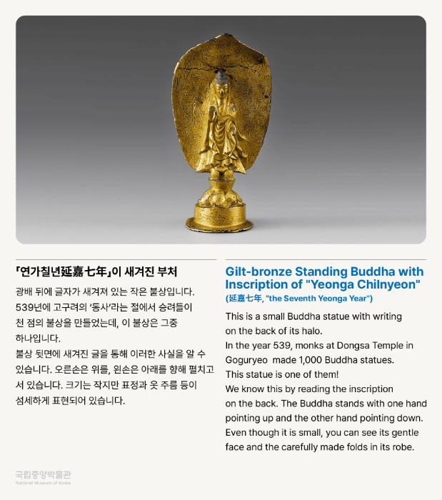 「연가 철년延嘉七年」이 새겨진 부처 광배 뒤에 글자가 새겨져 있는 작은 불상입니다. 539년에 고구려의 '동사'라는 절에서 승려들이 천 점의 불상을 만들었는데, 이 불상은 그 중 하나입니다. 불상 뒷면에 새겨진 글을 통해 이러한 사실을 알 수 있습니다. 오른손은 위를, 왼손은 아래를 향해 펼치고 서 있습니다. 크기는 작지만 표정과 옷 주름 등이 섬세하게 표현되어 있습니다.