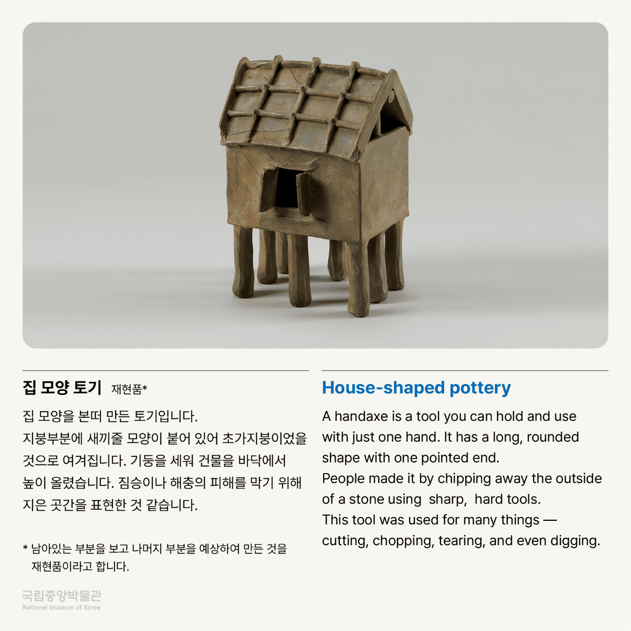 집 모양 토기 재현품*  집 모양을 본떠 만든 토기입니다.  지붕부분에 새끼줄 모양이 붙어 있어 초가지붕이었을 것으로 여겨집니다.  기둥을 세워 건물을 바닥에서 높이 올렸습니다.  짐승이나 해충의 피해를 막기 위해 지은 곳간을 표현한 것 같습니다.   * 남아있는 부분을 보고 나머지 부분을 예상하여 만든 것을 재현품이라고 합니다.