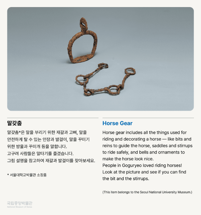 말갖춤 말갖춤*은 말을 부리기 위한 재갈과 고삐, 말을 안전하게 탈 수 있는 안장과 발걸이, 말을 꾸미기 위한 방울과 꾸미개 등을 말합니다.  고구려 사람들은 말타기를 즐겼습니다. 그림 설명을 참고하여 재갈과 발걸이를 찾아보세요.