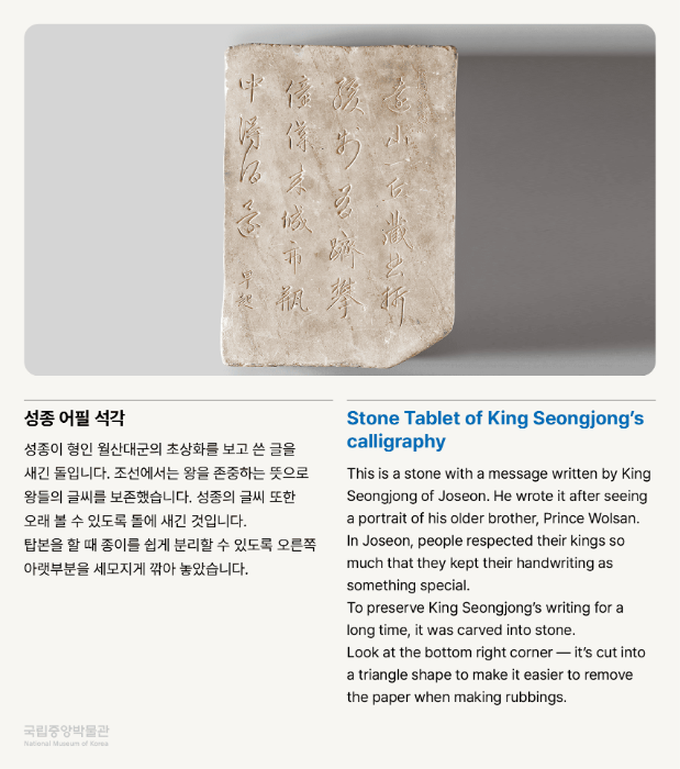 성종 어필 석각 성종이 형인 월산대군의 초상화를 보고 쓴 글을 새긴 돌입니다.  조선에서는 왕을 존중하는 뜻으로 왕들의 글씨를 보존했습니다.  성종의 글씨 또한 오래 볼 수 있도록 돌에 새긴 것입니다.  탑본을 할 때 종이를 쉽게 분리할 수 있도록 오른쪽 아랫부분을 세모지게 깎아 놓았습니다. * 물체에 종이를 대고 먹물을 두드려서 글씨나 무늬를 옮기는 것을 탑본이라고 합니다.