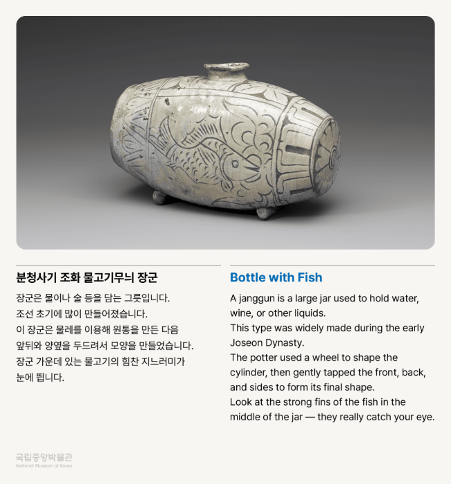 분청사기 조화 물고기무늬 장군 장군은 물이나 술 등을 담는 그릇입니다. 조선 초기에 많이 만들어졌습니다. 이 장군은 물레를 이용해 원통을 만든 다음 앞뒤와 양옆을 두드려서 모양을 만들었습니다. 장군 가운데 있는 물고기의 힘찬 지느러미가 눈에 띕니다.