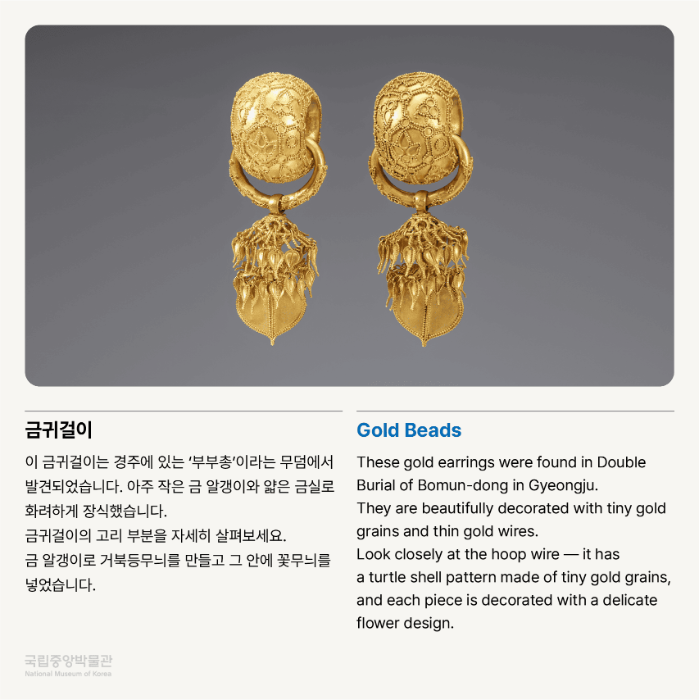 금귀걸이 이 금귀걸이는 경주에 있는 ‘부부총’이라는 무덤에서 발견되었습니다. 아주 작은 금 알갱이와 얇은 금실로 화려하게 장식했습니다. 금귀걸이의 고리 부분을 자세히 살펴보세요. 금 알갱이로 거북등무늬를 만들고 그 안에 꽃무늬를 넣었습니다.