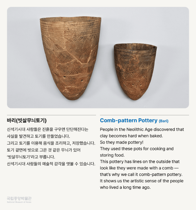 바리(빗살무늬토기) 신석기시대 사람들은 진흙을 구우면 단단해진다는 사실을 발견하고 토기를 만들었습니다. 그리고 토기를 이용해 음식을 조리하고, 저장했습니다. 토기 겉면에 빗으로 그은 것 같은 무늬가 있어 빗살무늬토기'라고 부릅니다. 신석기시대 사람들의 예술적 감각을 엿볼 수 있습니다.