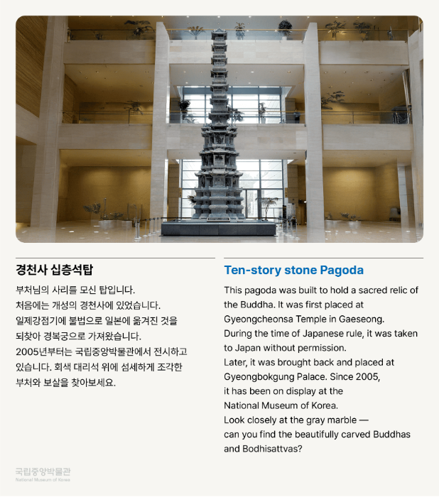 경천사 십층석탑 부처님의 사리를 모신 탑입니다. 처음에는 개성의 경천사에 있었습니다. 일제강점기에 불법으로 일본에 옮겨진 것을 되찾아 경복궁으로 가져왔습니다. 2005년부터는 국립중앙박물관에서 전시하고 있습니다. 회색 대리석 위에 섬세하게 조각한 부처와 보살을 찾아보세요.