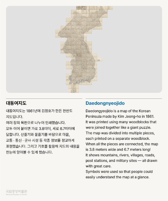 대동여지도 대동여지도는 1861년에 김정호가 만든 한반도 지도입니다.  여러 장의 목판으로 나누어 인쇄했습니다.  모두 이어 붙이면 가로 3.8미터, 세로 6.7미터에 달합니다.  산줄기와 물줄기를 바탕으로 마을, 교통 ·통신 · 군사 시설 등 각종 정보를 정교하게 표현했습니다.  그리고 기호를 활용해 지도의 내용을 한눈에 알아볼 수 있게 했습니다.