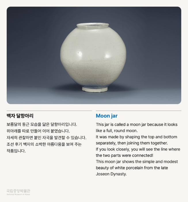 백자 달항아리 보름달의 둥근 모습을 닮은 달항아리입니다. 위아래를 따로 만들어 이어 붙였습니다. 자세히 관찰하면 붙인 자국을 발견할 수 있습니다. 조선 후기 백자의 소박한 아름다움을 보여 주는 작품입니다.