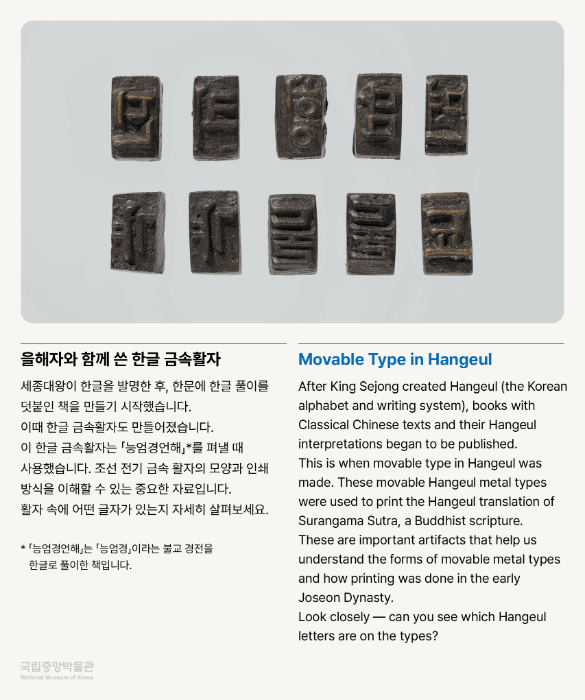 을해자와 함께 쓴 한글 금속활자 세종대왕이 한글을 발명한 후, 한문에 한글 풀이를 덧붙인 책을 만들기 시작했습니다. 이때 한글 금속활자도 만들어졌습니다. 이 한글 금속활자는 「능엄경언해」*를 펴낼 때 사용했습니다. 조선 전기 금속 활자의 모양과 인쇄 방식을 이해할 수 있는 중요한 자료입니다. 활자 속에 어떤 글자가 있는지 자세히 살펴보세요. * 「능엄경언해」는 「능엄경」이라는 불교 경전을 한글로 풀이한 책입니다.