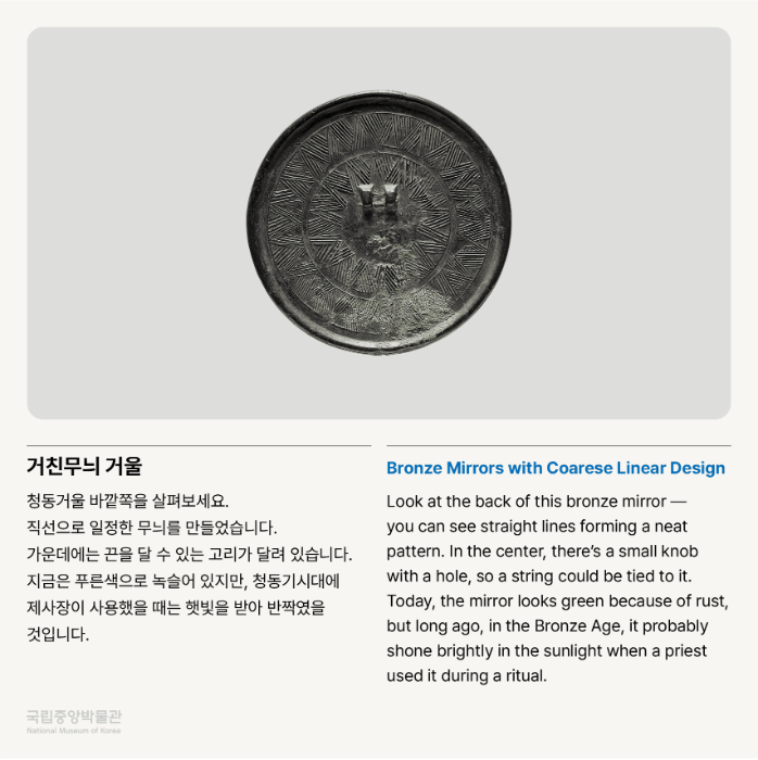 거친무늬 거울 청동거울 바깥쪽을 살펴보세요. 직선으로 일정한 무늬를 만들었습니다. 가운데에는 끈을 달 수 있는 고리가 달려 있습니다. 지금은 푸른색으로 녹슬어 있지만, 청동기시대에 제사장이 사용했을 때는 햇빛을 받아 반짝였을 것입니다.