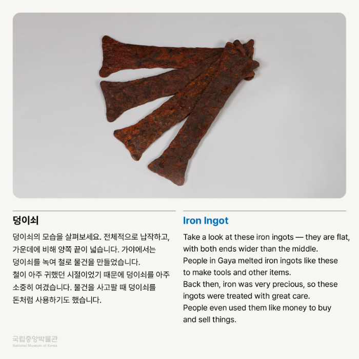 덩이쇠 덩이쇠의 모습을 살펴보세요.  전체적으로 납작하고, 가운데에 비해 양쪽 끝이 넓습니다.  가야에서는 덩이쇠를 녹여 철로 물건을 만들었습니다.