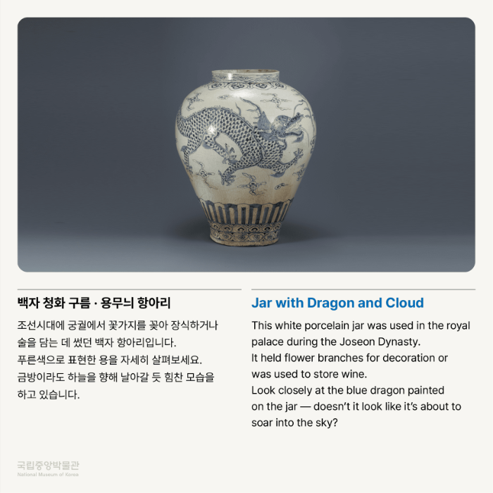 백자 청화 구름·용무늬 항아리 조선시대에 궁궐에서 꽃가지를 꽂아 장식하거나 술을 담는 데 썼던 백자 항아리입니다. 푸른색으로 표현한 용을 자세히 살펴보세요. 금방이라도 하늘을 향해 날아갈 듯 힘찬 모습을 하고 있습니다.