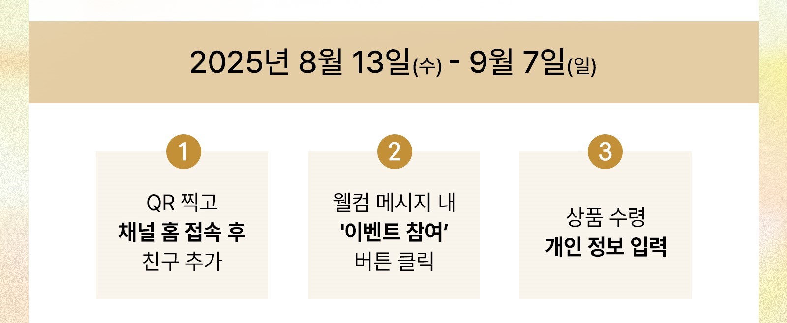 2025년 8월 13일(수)~9월 7일(일) 1.QR 찍고 채널 홈 접속 후 친구 추가 2. 웰컴 메시지 내 '이벤트 참여' 버튼 클릭 3. 상품 수령 개인 정보 입력