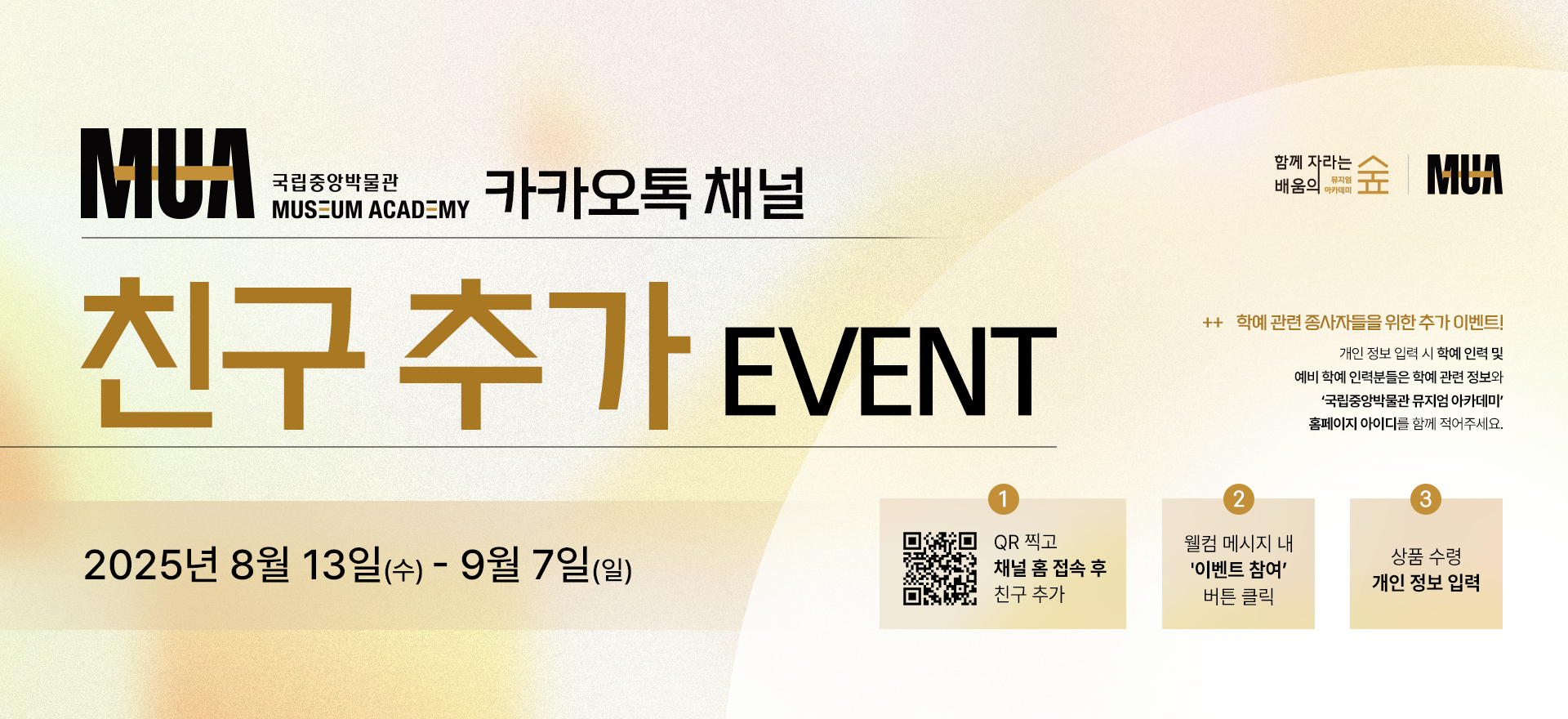 국립중앙박물관 뮤지엄 아카데미 카카오톡 채널 친구추가 이벤트 '국립중앙박물관 뮤지엄 아카데미'는 학예 인력과 예비 학예인력을 위한 실무 중심의 전문 교육 프로그램입니다.  '국립중앙박물관 뮤지엄 아카데미' 채널 친구 추가하고 다양한 소식을 받아보세요! 2025년 8월 13일(수)~9월 7일(일) 1. QR 찍고 채널 홈 접속 후 친구 추가 2. 웰컴 메시지 내 이벤트 참여 버튼 클릭 3. 상품 수령 개인 정보 입력