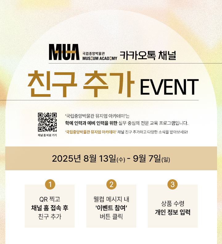 국립중앙박물관 뮤지엄 아카데미 카카오톡 채널 친구추가 이벤트 '국립중앙박물관 뮤지엄 아카데미'는 학예 인력과 예비 학예인력을 위한 실무 중심의 전문 교육 프로그램입니다.  '국립중앙박물관 뮤지엄 아카데미' 채널 친구 추가하고 다양한 소식을 받아보세요! 2025년 8월 13일(수)~9월 7일(일) 1. QR 찍고 채널 홈 접속 후 친구 추가 2. 웰컴 메시지 내 이벤트 참여 버튼 클릭 3. 상품 수령 개인 정보 입력