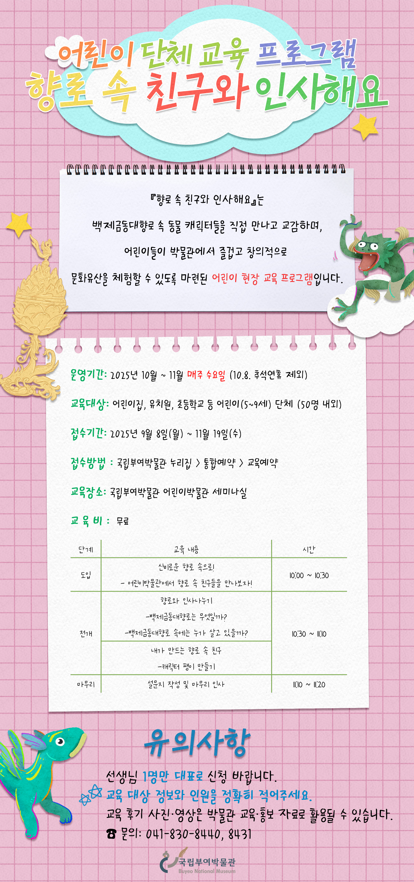 어린이단체교육프로그램 향로 속 친구와 인사해요. 해당 프로그램은 백제금동대향로 속 동물 캐릭터들을 직접 만나고 교감하며 어린이들이 박물관에서 즐겁고 창의적으로 문화유산을 체험할 수 있3도록 마련된 어린이 현장 교육프로그램입니다. 교육대상 어린이집 유치원 초등학교 등 어린이 단체 50명 내외 교육장소 국립부여박물관 어린이박물관 세미나실 접수방법 국립부여박물관 누리집 통합예약 교육예약 운영기간 2025년 10월부터 11월까지 매주 수요일 교육비  무료 교육과정 도입 신비로운 향로속으로 전개 향로와 인사나누기 내가 만드는 향로 속 친구 마무리 설문지 작성 및 마무리 인사 유의사항 선생님 1명만 대표로 신청바랍니다 교육 대상 정보와 인원을 정확히 적어주세요 교육 후기 사진 영상은 박물관 교육 홍보 자료로 활용될 수 있습니다