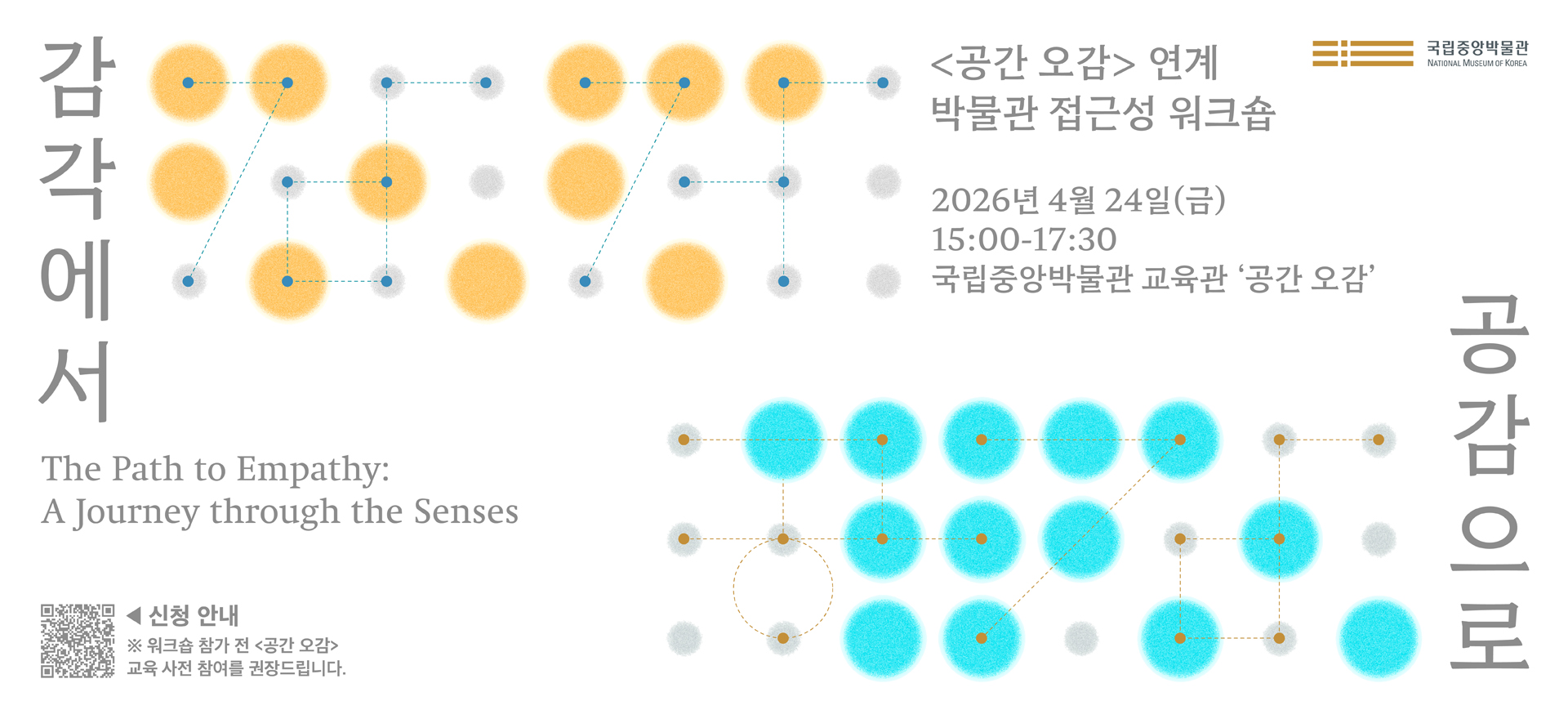 <공간 오감> 연계 박물관 접근성 워크숍   감각에서 공감으로  Journey through the Senses: The Path to Empathy   2026년 4월 24일(금), 15:00-17:30 국립중앙박물관 교육관 '공간 오감'   ※ 워크숍 참가 전 <공간 오감> 교육 사전 참여를 권장 드립니다.  신청 안내 QR코드
