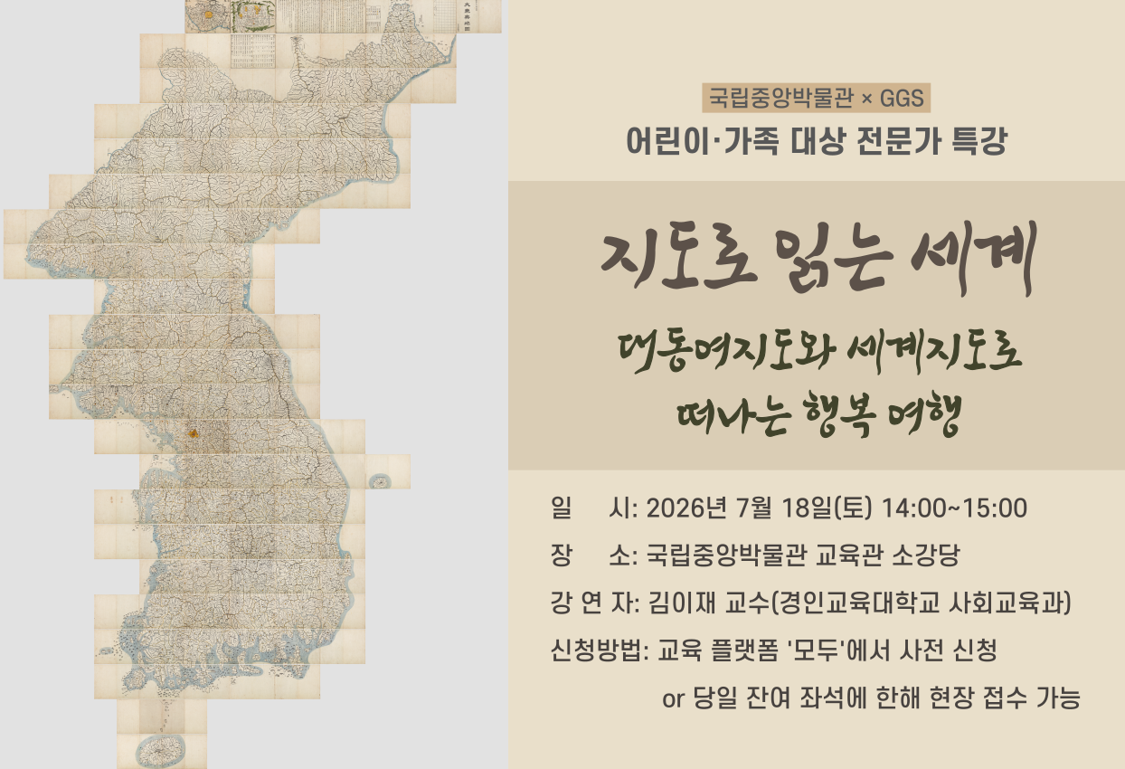 국립중앙박물관×GGS 어린이·가족 대상 전문가 특강 지도로 읽는 세계 대동여지도와 세계지도로 떠나는 행복 여행 일시: 2026년 7월 18일(토) 14:00~15:00 장소: 국립중앙박물관 교육관 소강당 강연자: 김이재 교수(경인교육대학교 사회교육과) 신청방법: 교육 플랫폼 '모두'에서 사전 신청 or 당일 잔여 좌석에 한해 현장 접수 가능