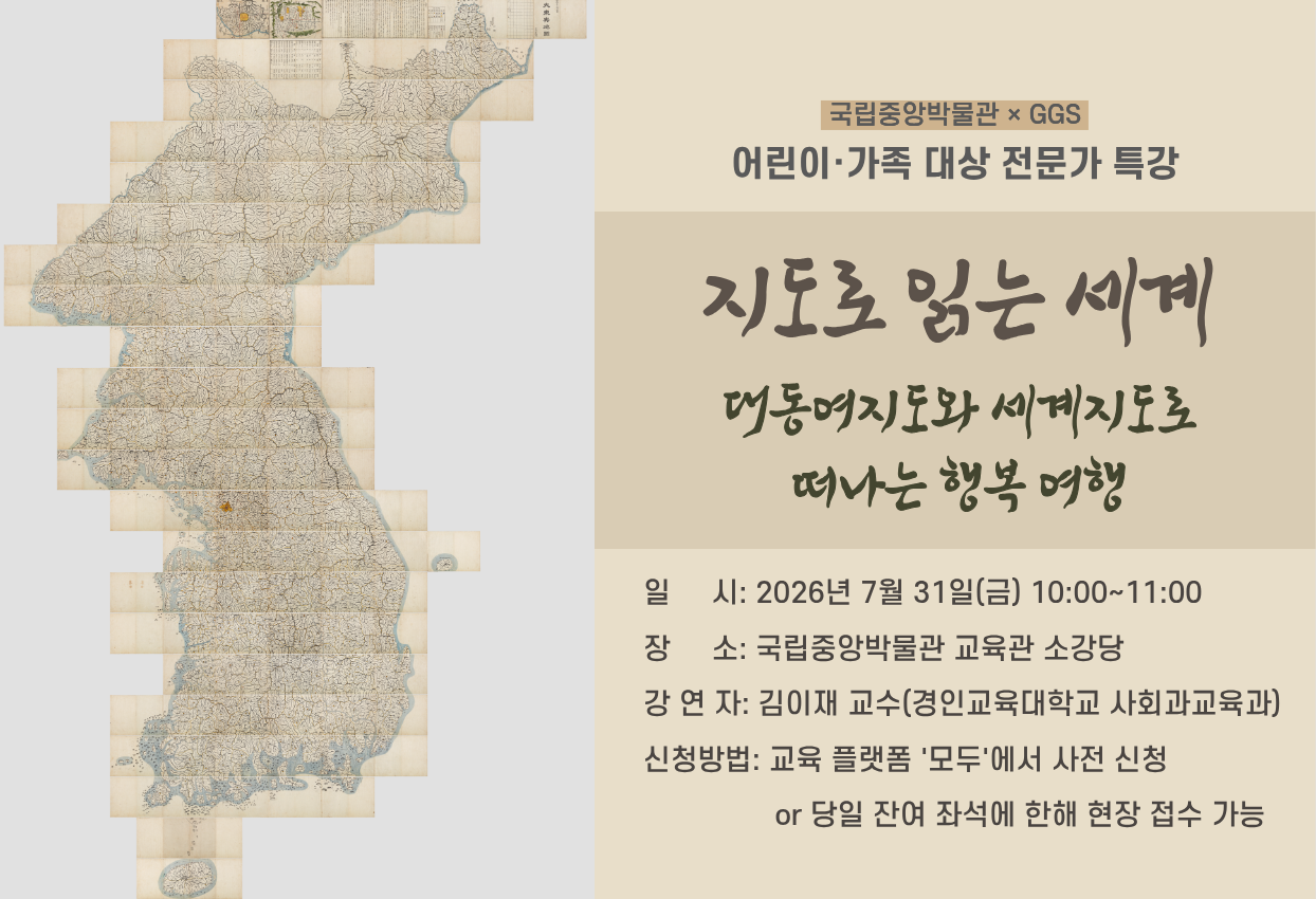 국립중앙박물관×GGS 어린이·가족 대상 전문가 특강 지도로 읽는 세계 대동여지도와 세계지도로 떠나는 행복 여행 일시: 2026년 7월 18일(토) 14:00~15:00 장소: 국립중앙박물관 교육관 소강당 강연자: 김이재 교수(경인교육대학교 사회교육과) 신청방법: 교육 플랫폼 '모두'에서 사전 신청 or 당일 잔여 좌석에 한해 현장 접수 가능