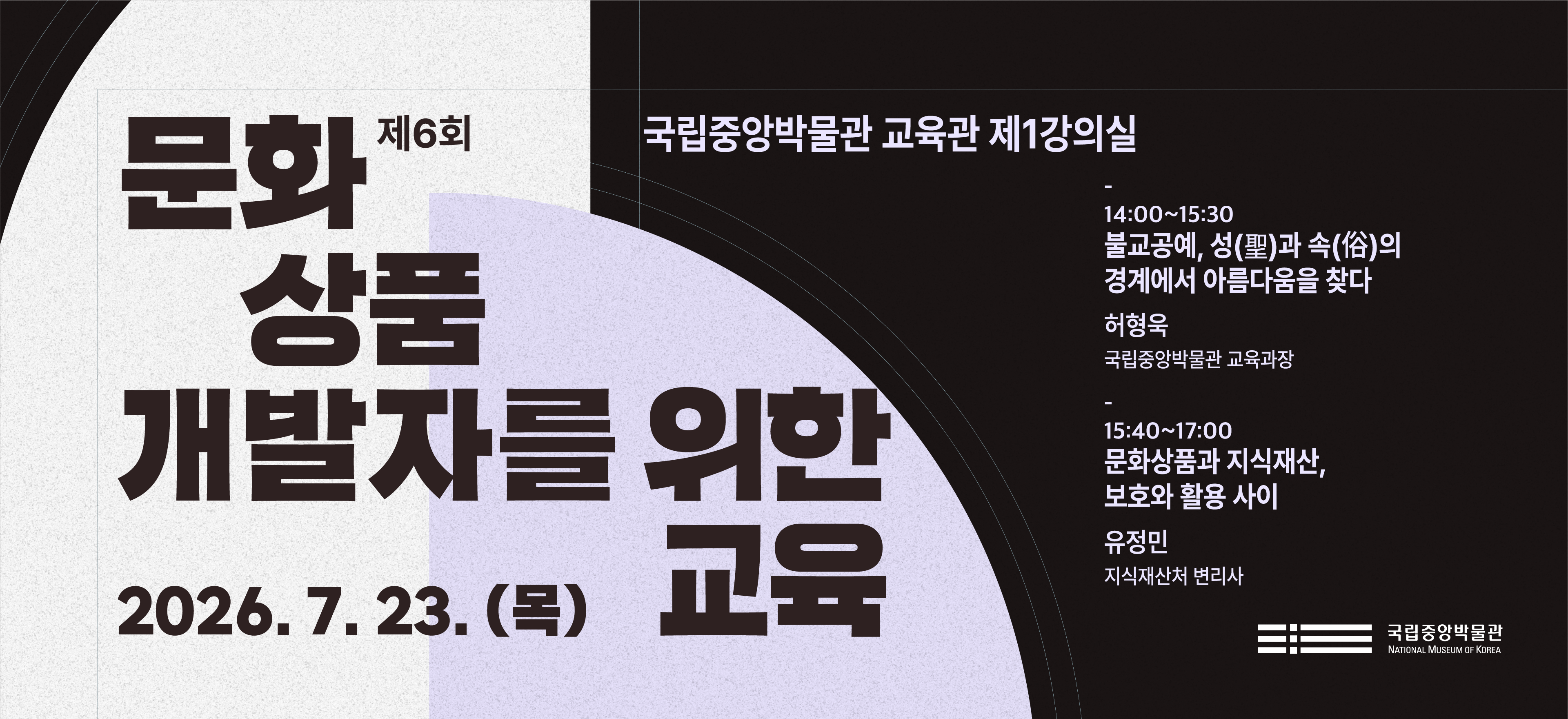 제6회 문화상품 개발자를 위한 교육 국립중앙박물관 교육관 제1강의실  14:00~15:30 불교공예, 성(聖)과 속(俗)의 경계에서 아름다움을 찾다 허형욱 (국립중앙박물관 교육과장) 15:40~17:00 문화상품과 지식재산, 보호와 활용 사이 유정민 (지식재산처 변리사)  2026.7.23.(목) 국립중앙박물관