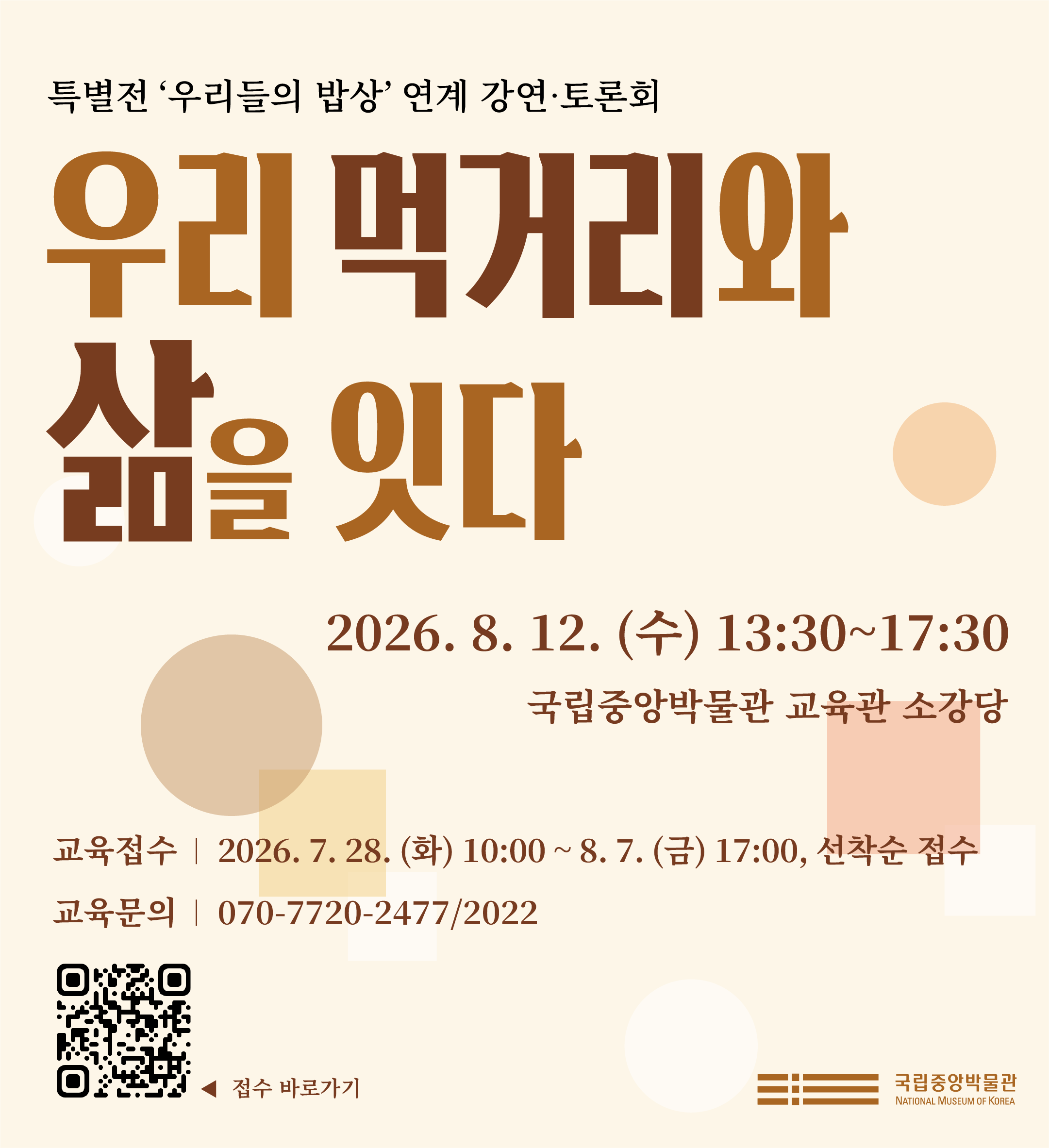 특별전 '우리들의 밥상' 연계 강연·토론회 우리 먹거리와 삶을 잇다 2026. 8. 12. (수) 13:30~17:30 국립중앙박물관 교육관 소강당 교육접수 2026. 7. 28. (화) 10:00 ~ 8. 7. (금) 17:00, 선착순 접수 교육문의 070-7720-2477.2022 접수바로가기 QR코드