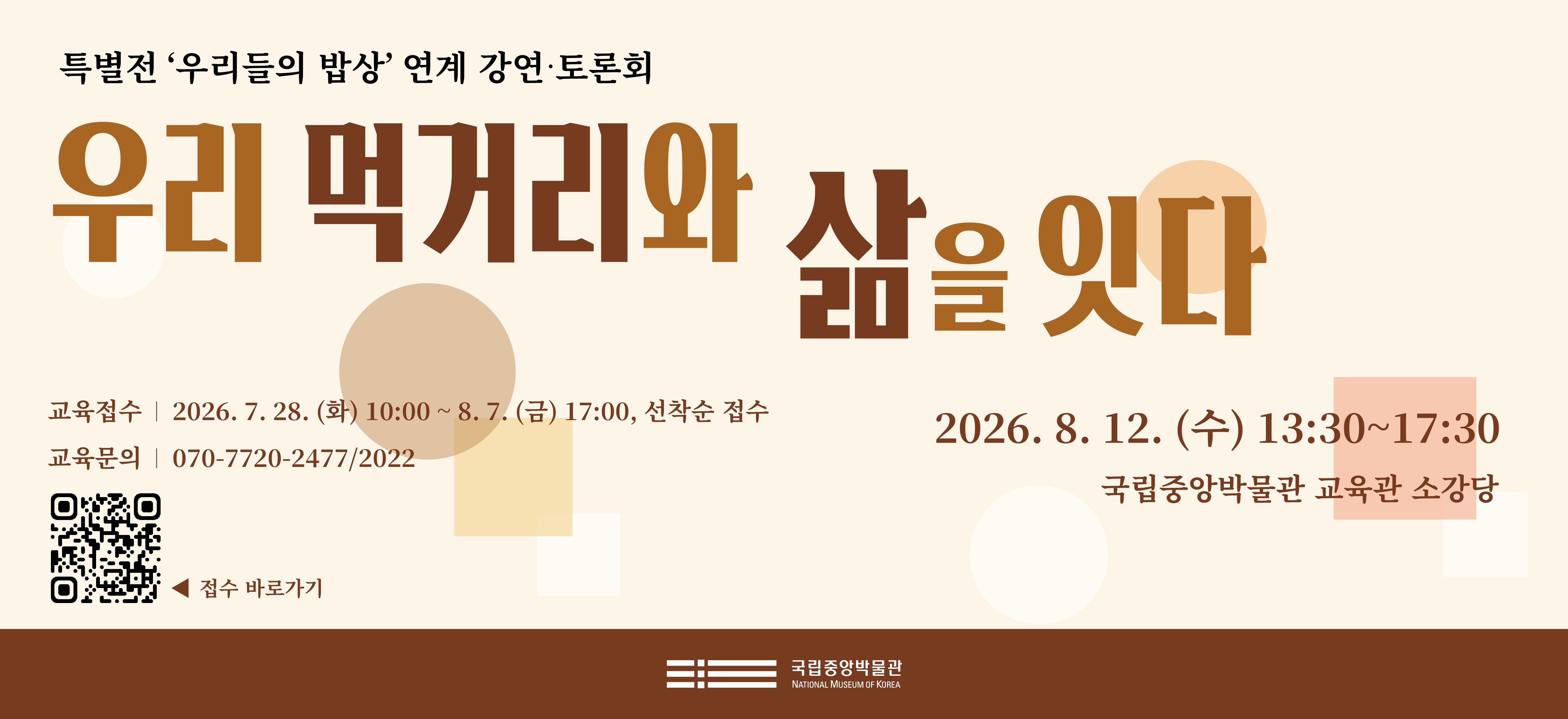 특별전 '우리들의 밥상' 연계 강연·토론회 우리 먹거리와 삶을 잇다 2026. 8. 12. (수) 13:30~17:30 국립중앙박물관 교육관 소강당 교육접수 2026. 7. 28. (화) 10:00 ~ 8. 7. (금) 17:00, 선착순 접수 교육문의 070-7720-2477.2022 접수바로가기 QR코드