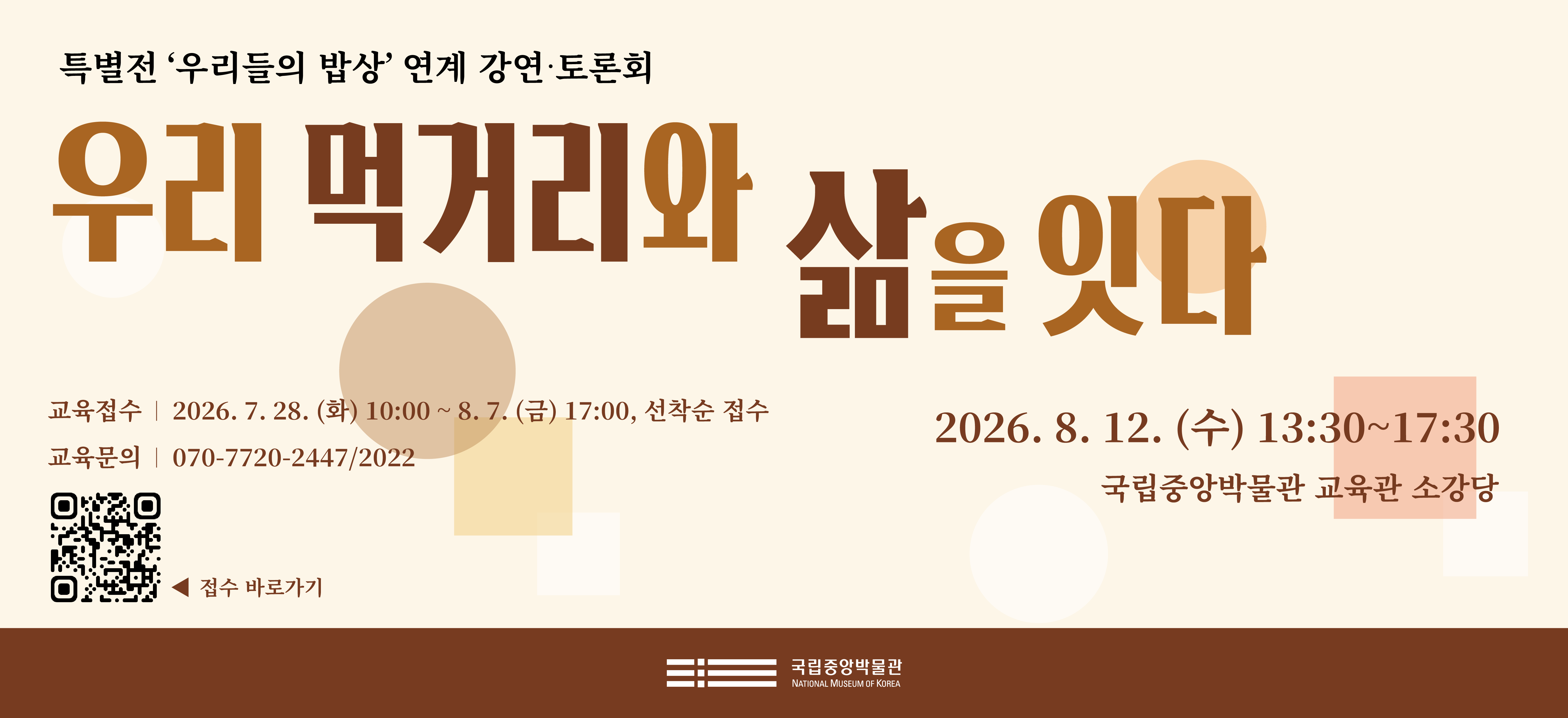 특별전 '우리들의 밥상' 연계 강연·토론회 우리 먹거리와 삶을 잇다 2026. 8. 12. (수) 13:30~17:30 국립중앙박물관 교육관 소강당 교육접수 2026. 7. 28. (화) 10:00 ~ 8. 7. (금) 17:00, 선착순 접수 교육문의 070-7720-2477.2022 접수바로가기 QR코드