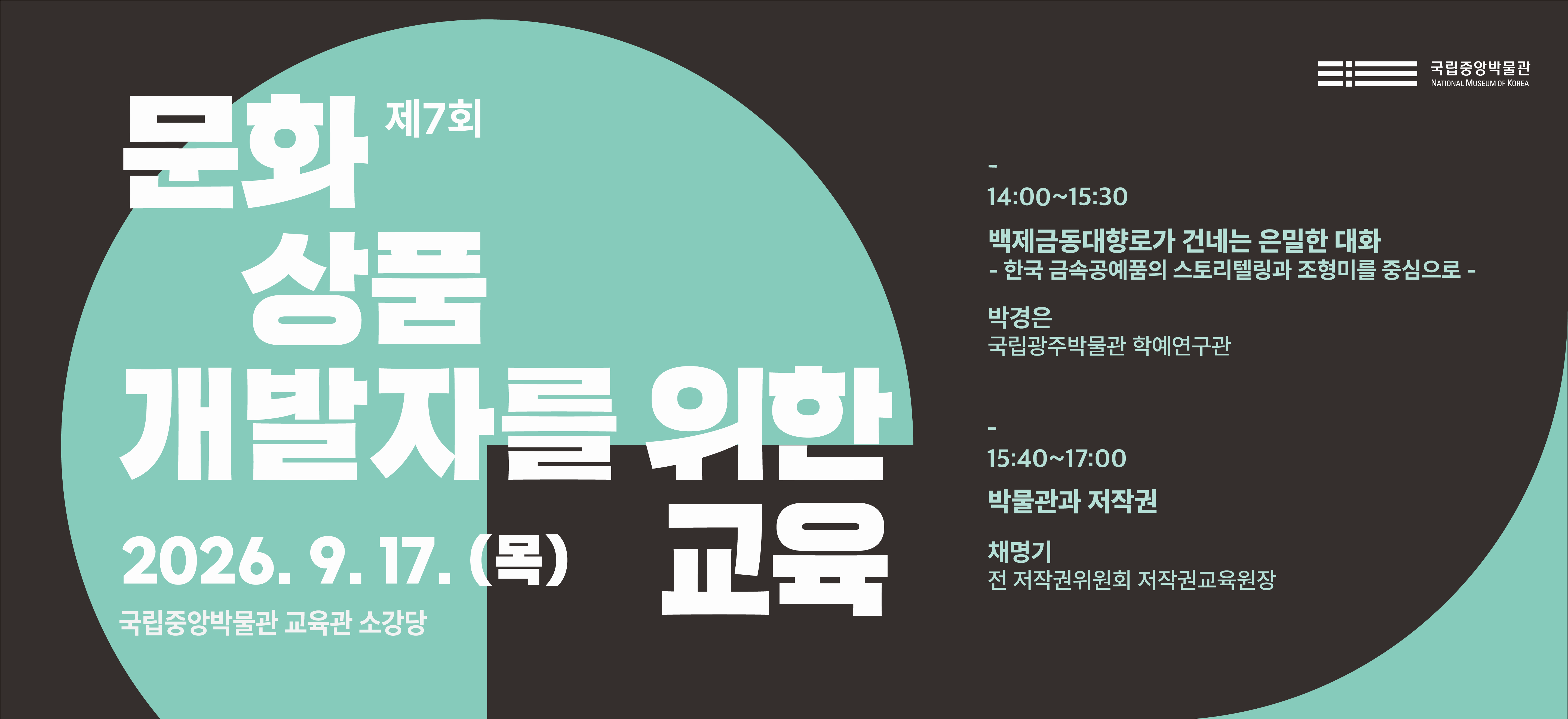 제7회 문화상품 개발자를 위한 교육  2026.9.17.(목) 국립중앙박물관 교육관 소강당  14:00~15:30 백제금동대향로가 건네는 은밀한 대화 - 한국 금속공예품의 스토리텔링과 조형미를 중심으로 - 박경은 (국립광주박물관 학예연구관)  15:40~17:00 박물관과 저작권 채명기 (전 저작권위원회 저작권교육원장)