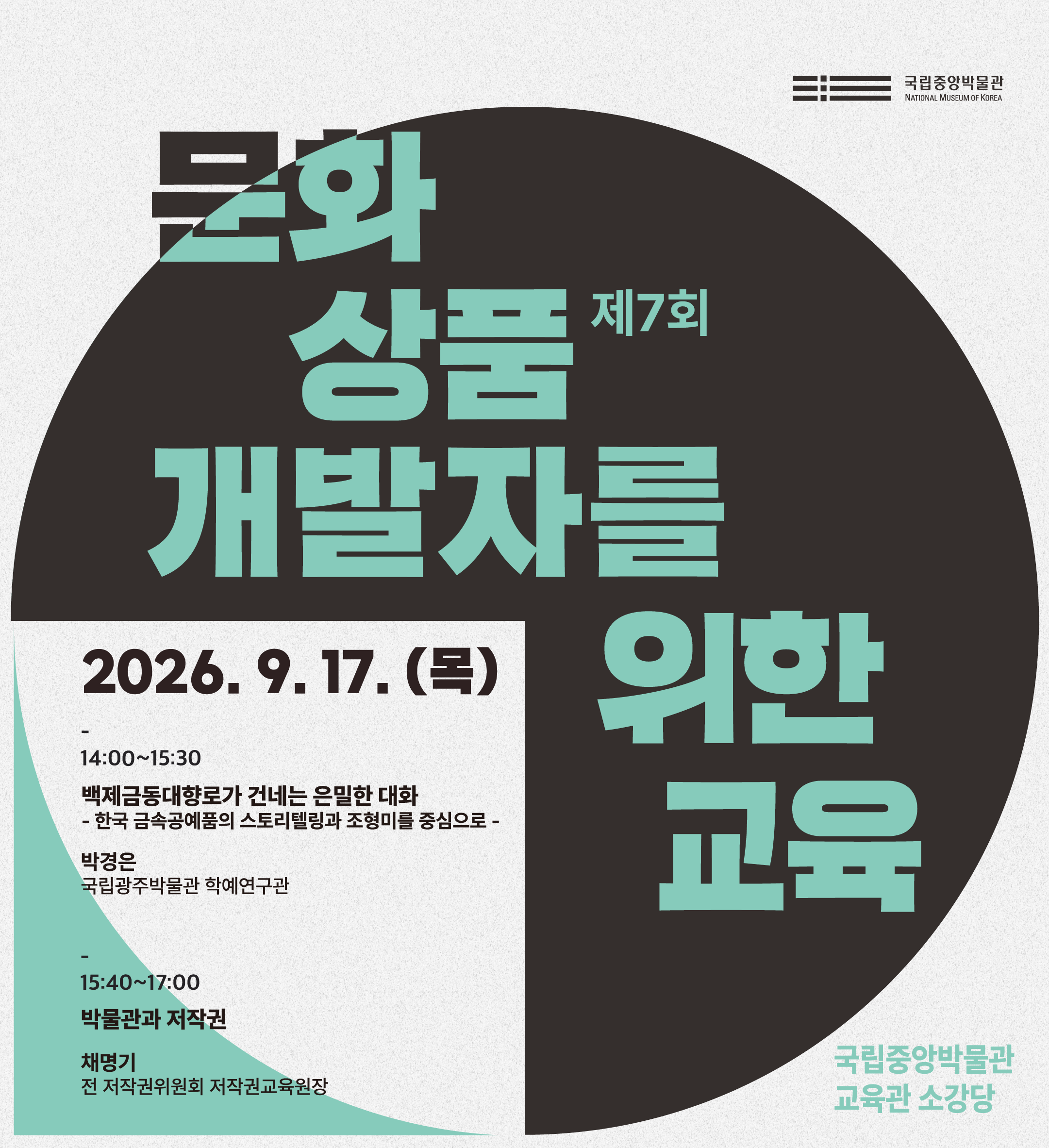 제7회 문화상품 개발자를 위한 교육  2026.9.17.(목) 국립중앙박물관 교육관 소강당  14:00~15:30 백제금동대향로가 건네는 은밀한 대화 - 한국 금속공예품의 스토리텔링과 조형미를 중심으로 - 박경은 (국립광주박물관 학예연구관)  15:40~17:00 박물관과 저작권 채명기 (전 저작권위원회 저작권교육원장)