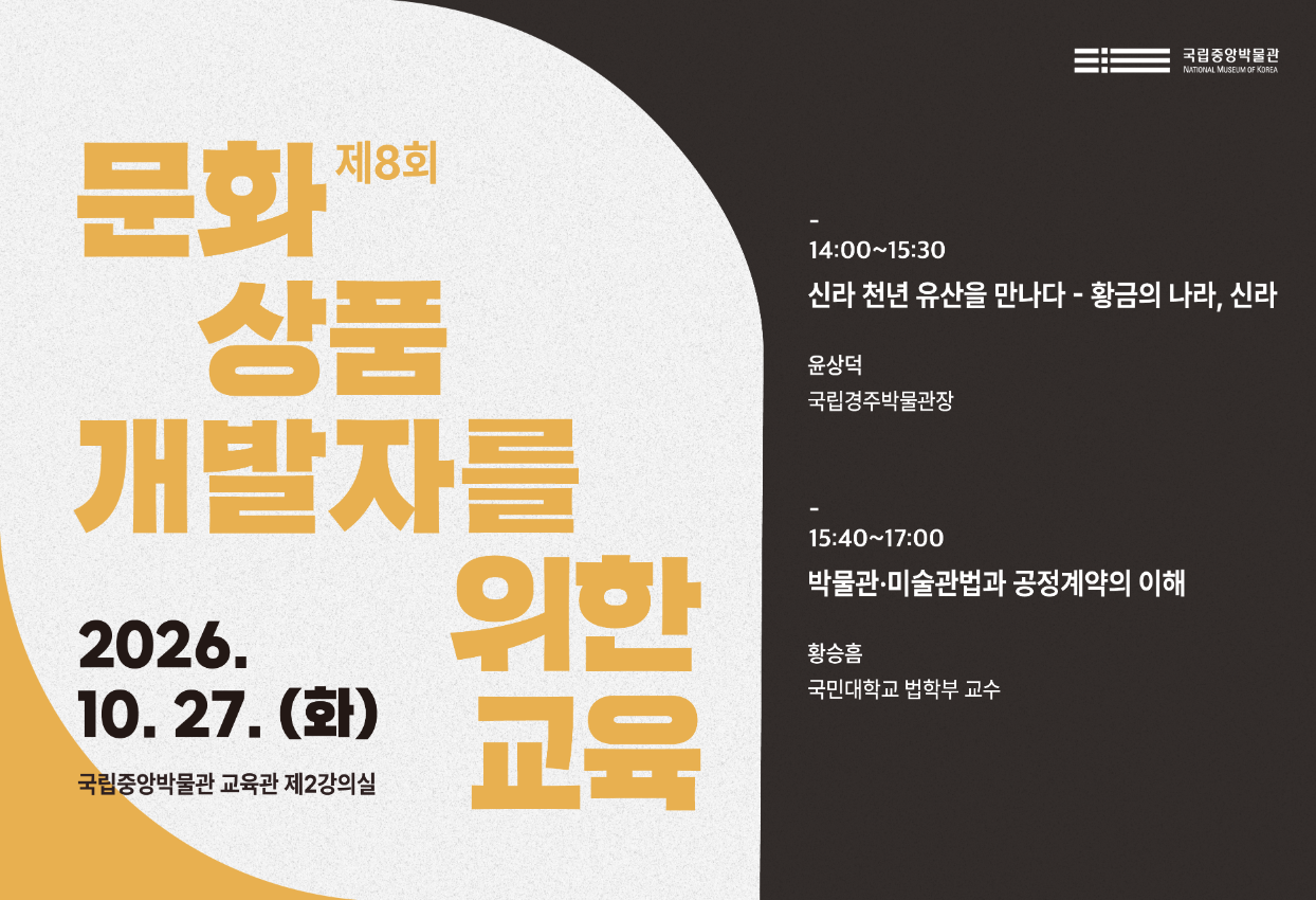 제8회 문화 상품 개발자를 위한 교육  2026. 10. 27.(화)  14:00~17:00  국립중앙박물관 교육관 제2강의실   14:00~15:30 신라 천년 유산을 만나다 - 황금의 나라, 신라 윤상덕(국립경주박물관장)  15:40~17:00 박물관·미술관법과 공정계약의 이해 황승흠(국민대학교 법학부 교수)